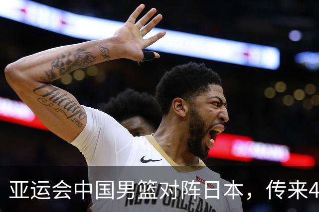 亚运会中国男篮对阵日本，传来4好消息和2坏消息，男篮赢球有戏